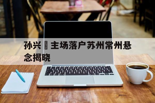 关于孙兴慜主场落户苏州常州悬念揭晓的信息